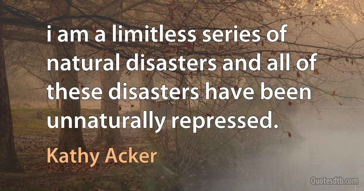 i am a limitless series of natural disasters and all of these disasters have been unnaturally repressed. (Kathy Acker)