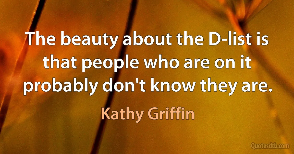 The beauty about the D-list is that people who are on it probably don't know they are. (Kathy Griffin)