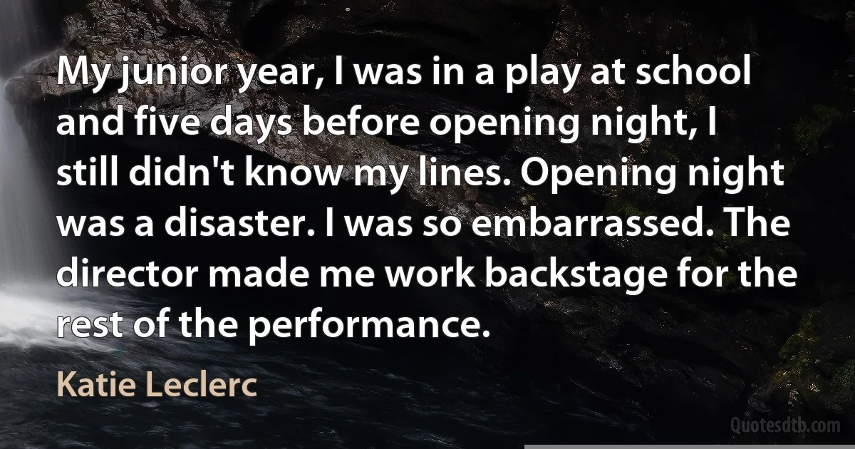 My junior year, I was in a play at school and five days before opening night, I still didn't know my lines. Opening night was a disaster. I was so embarrassed. The director made me work backstage for the rest of the performance. (Katie Leclerc)