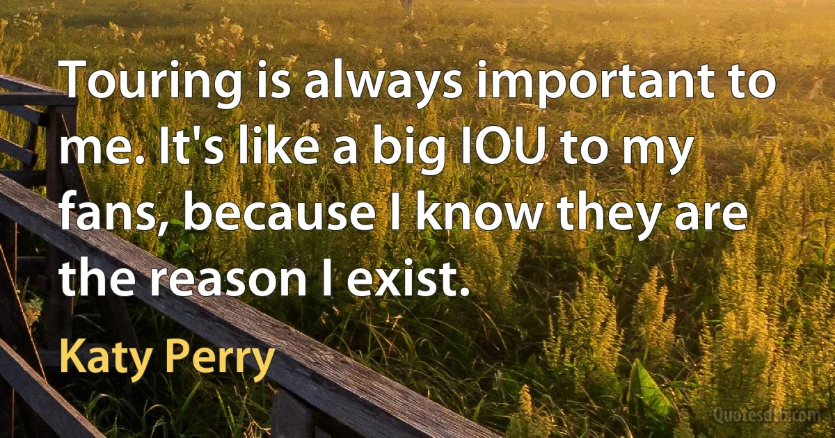 Touring is always important to me. It's like a big IOU to my fans, because I know they are the reason I exist. (Katy Perry)