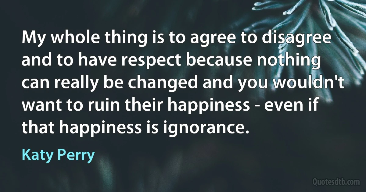 My whole thing is to agree to disagree and to have respect because nothing can really be changed and you wouldn't want to ruin their happiness - even if that happiness is ignorance. (Katy Perry)