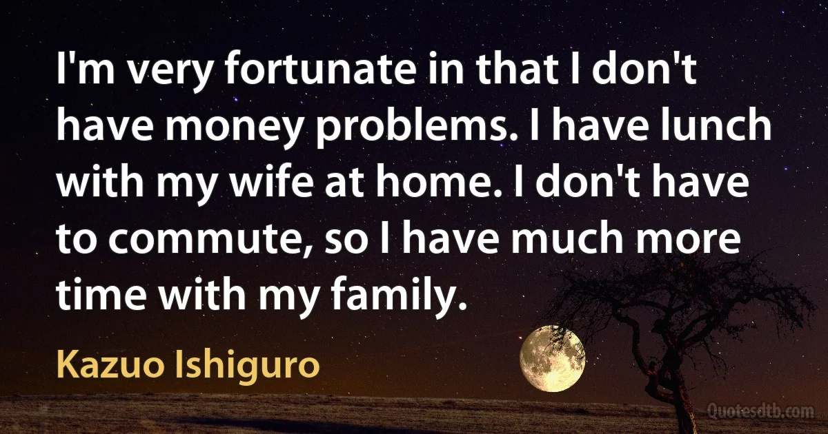 I'm very fortunate in that I don't have money problems. I have lunch with my wife at home. I don't have to commute, so I have much more time with my family. (Kazuo Ishiguro)