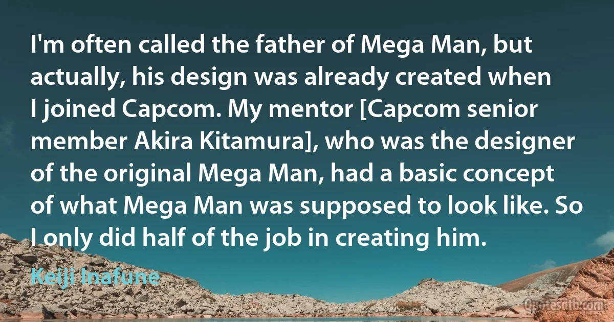 I'm often called the father of Mega Man, but actually, his design was already created when I joined Capcom. My mentor [Capcom senior member Akira Kitamura], who was the designer of the original Mega Man, had a basic concept of what Mega Man was supposed to look like. So I only did half of the job in creating him. (Keiji Inafune)