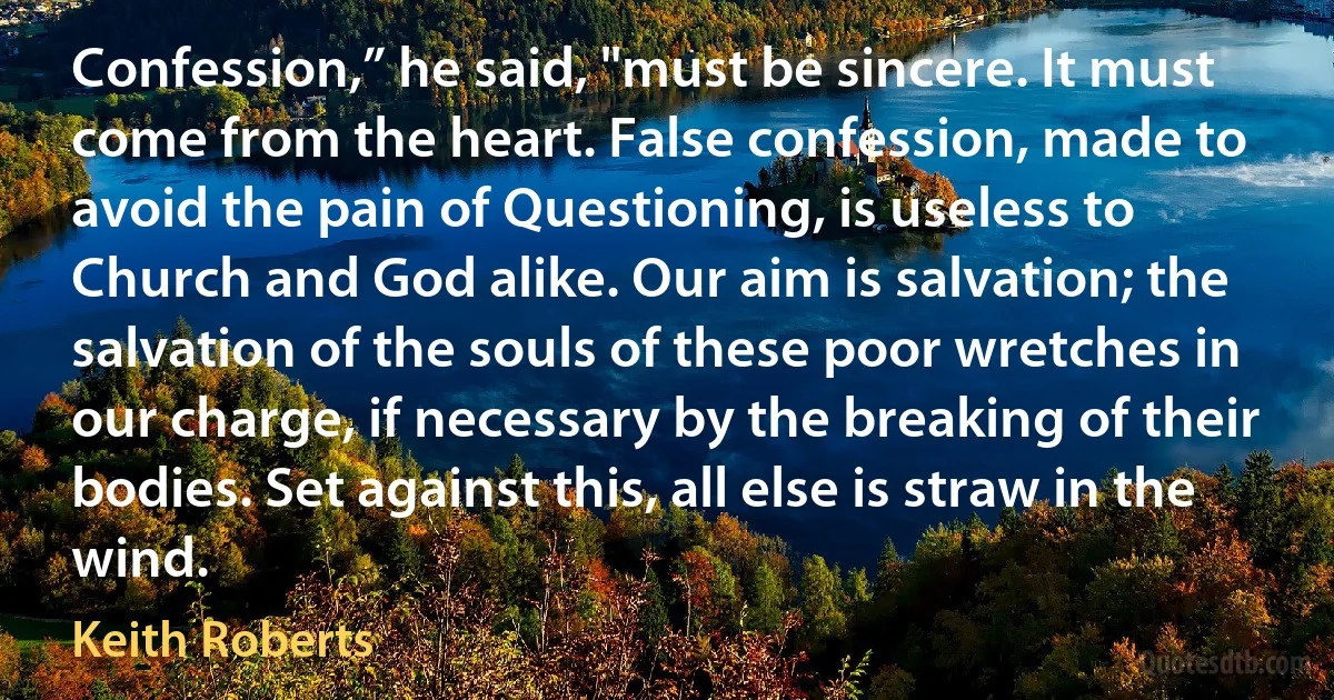 Confession,” he said, "must be sincere. It must come from the heart. False confession, made to avoid the pain of Questioning, is useless to Church and God alike. Our aim is salvation; the salvation of the souls of these poor wretches in our charge, if necessary by the breaking of their bodies. Set against this, all else is straw in the wind. (Keith Roberts)