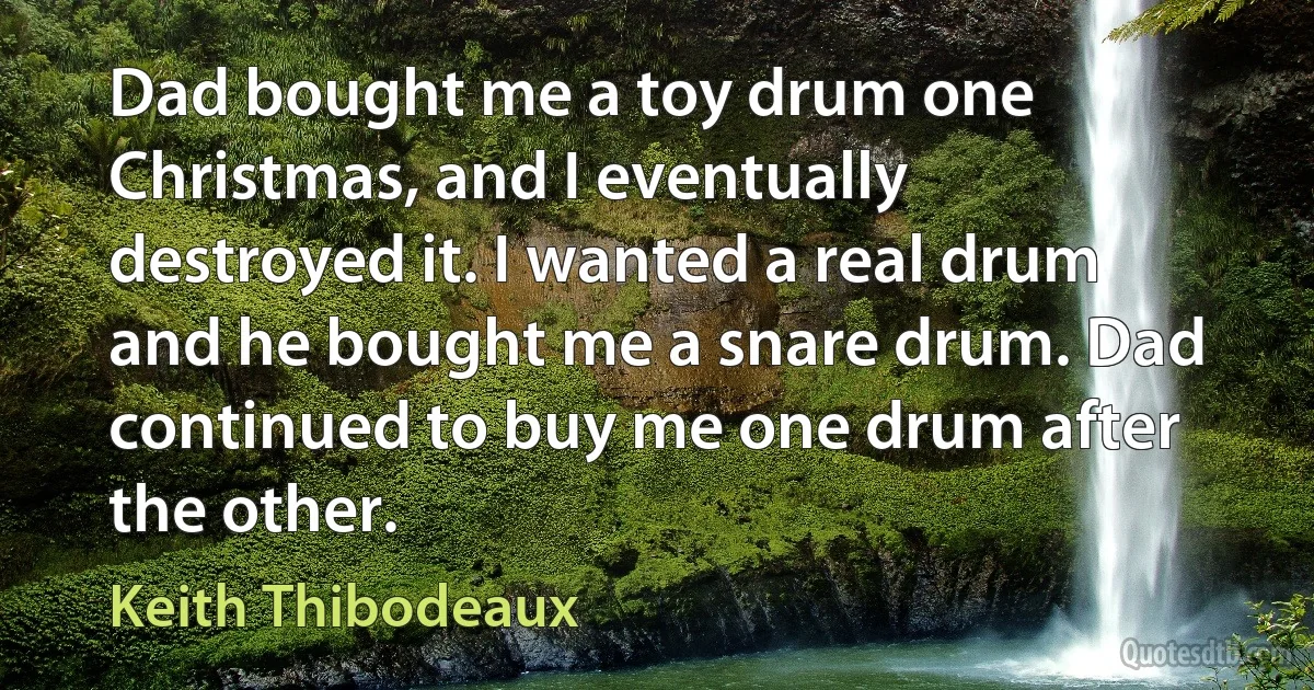 Dad bought me a toy drum one Christmas, and I eventually destroyed it. I wanted a real drum and he bought me a snare drum. Dad continued to buy me one drum after the other. (Keith Thibodeaux)