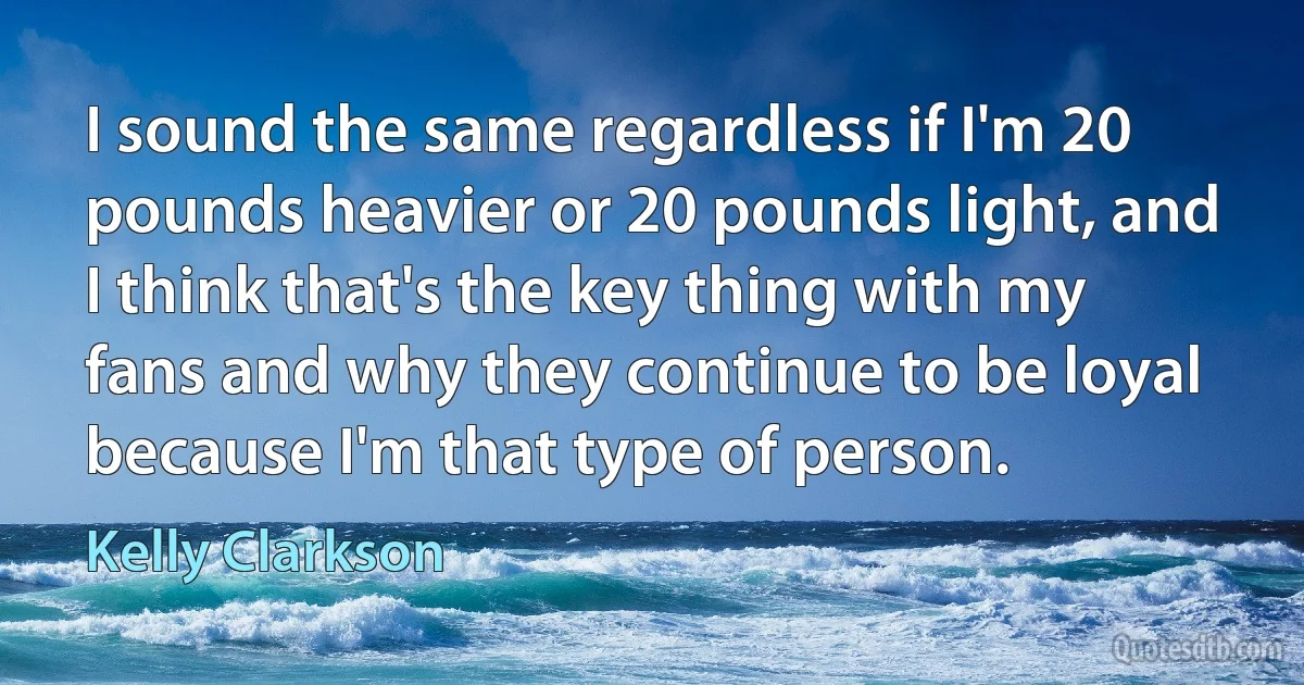 I sound the same regardless if I'm 20 pounds heavier or 20 pounds light, and I think that's the key thing with my fans and why they continue to be loyal because I'm that type of person. (Kelly Clarkson)