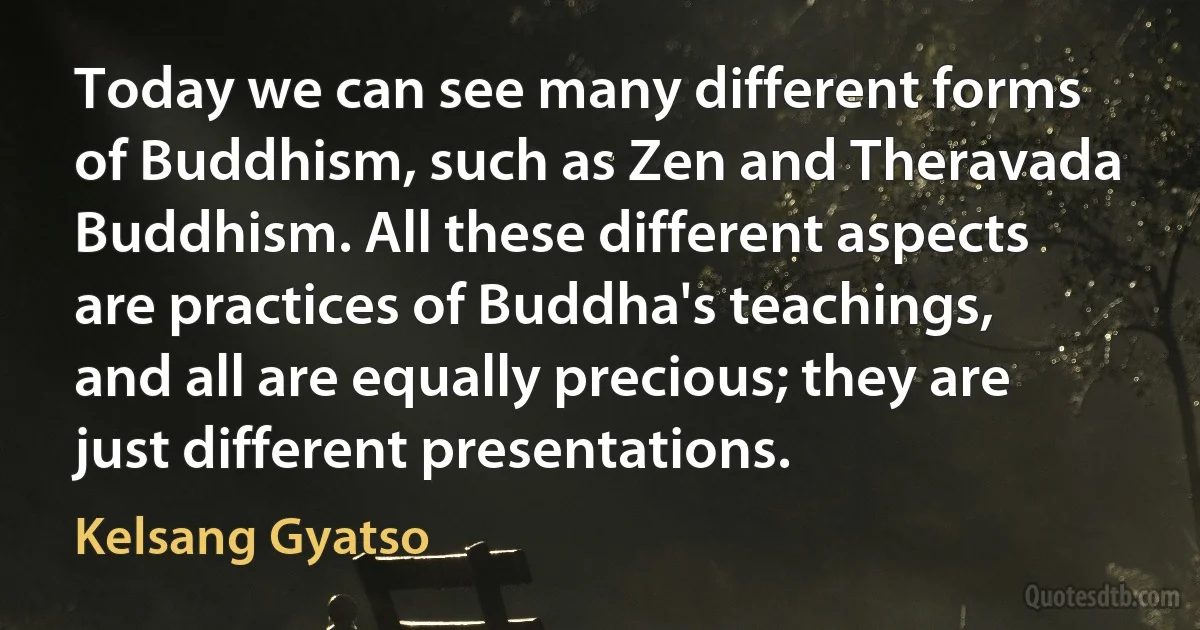 Today we can see many different forms of Buddhism, such as Zen and Theravada Buddhism. All these different aspects are practices of Buddha's teachings, and all are equally precious; they are just different presentations. (Kelsang Gyatso)