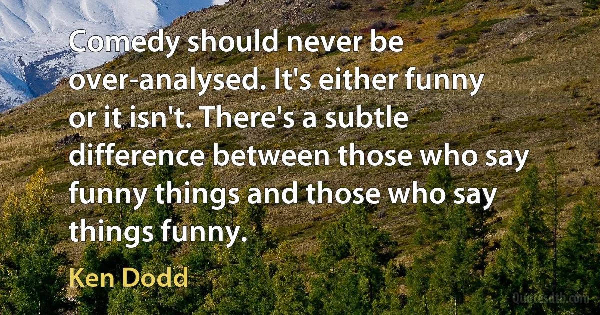 Comedy should never be over-analysed. It's either funny or it isn't. There's a subtle difference between those who say funny things and those who say things funny. (Ken Dodd)