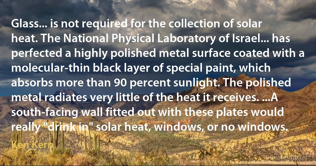 Glass... is not required for the collection of solar heat. The National Physical Laboratory of Israel... has perfected a highly polished metal surface coated with a molecular-thin black layer of special paint, which absorbs more than 90 percent sunlight. The polished metal radiates very little of the heat it receives. ...A south-facing wall fitted out with these plates would really "drink in" solar heat, windows, or no windows. (Ken Kern)