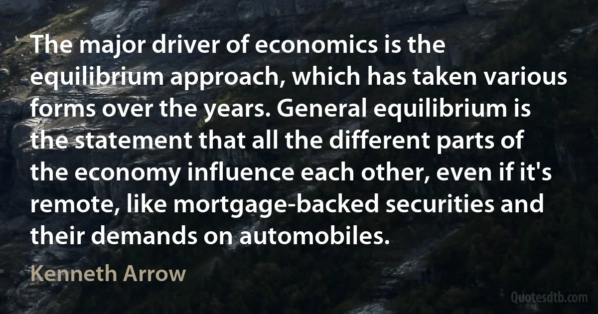 The major driver of economics is the equilibrium approach, which has taken various forms over the years. General equilibrium is the statement that all the different parts of the economy influence each other, even if it's remote, like mortgage-backed securities and their demands on automobiles. (Kenneth Arrow)