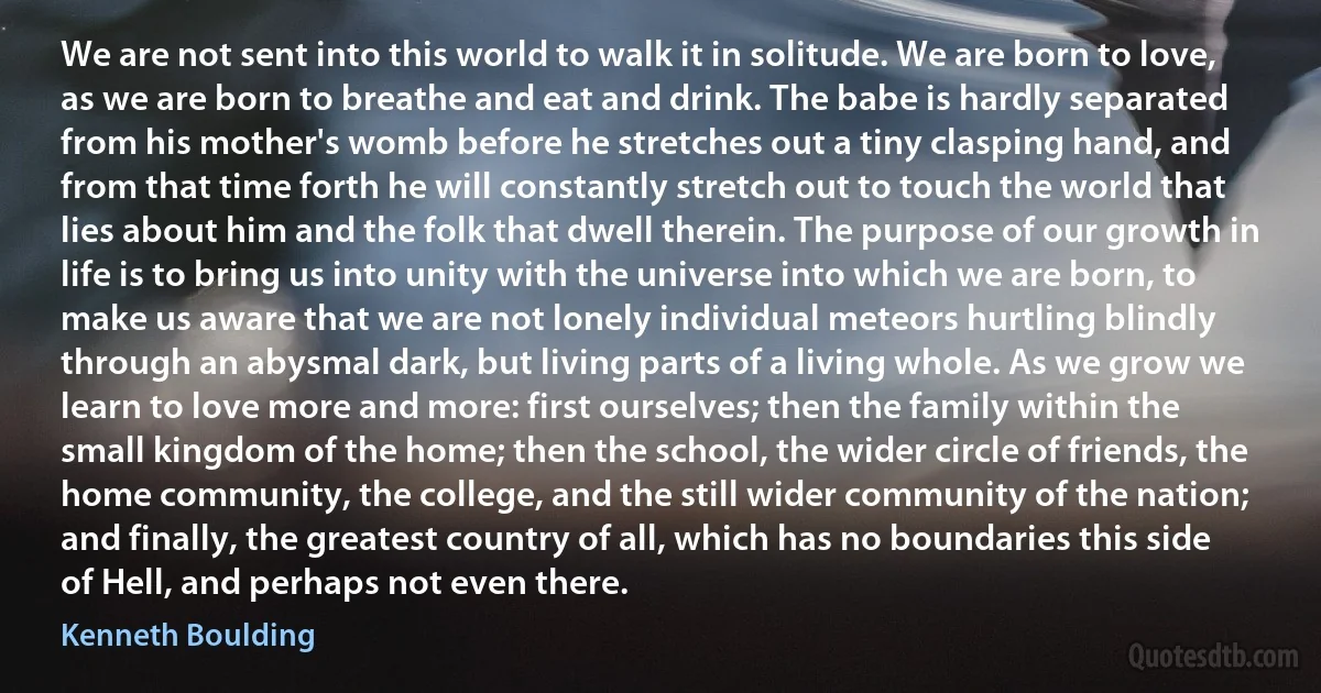 We are not sent into this world to walk it in solitude. We are born to love, as we are born to breathe and eat and drink. The babe is hardly separated from his mother's womb before he stretches out a tiny clasping hand, and from that time forth he will constantly stretch out to touch the world that lies about him and the folk that dwell therein. The purpose of our growth in life is to bring us into unity with the universe into which we are born, to make us aware that we are not lonely individual meteors hurtling blindly through an abysmal dark, but living parts of a living whole. As we grow we learn to love more and more: first ourselves; then the family within the small kingdom of the home; then the school, the wider circle of friends, the home community, the college, and the still wider community of the nation; and finally, the greatest country of all, which has no boundaries this side of Hell, and perhaps not even there. (Kenneth Boulding)