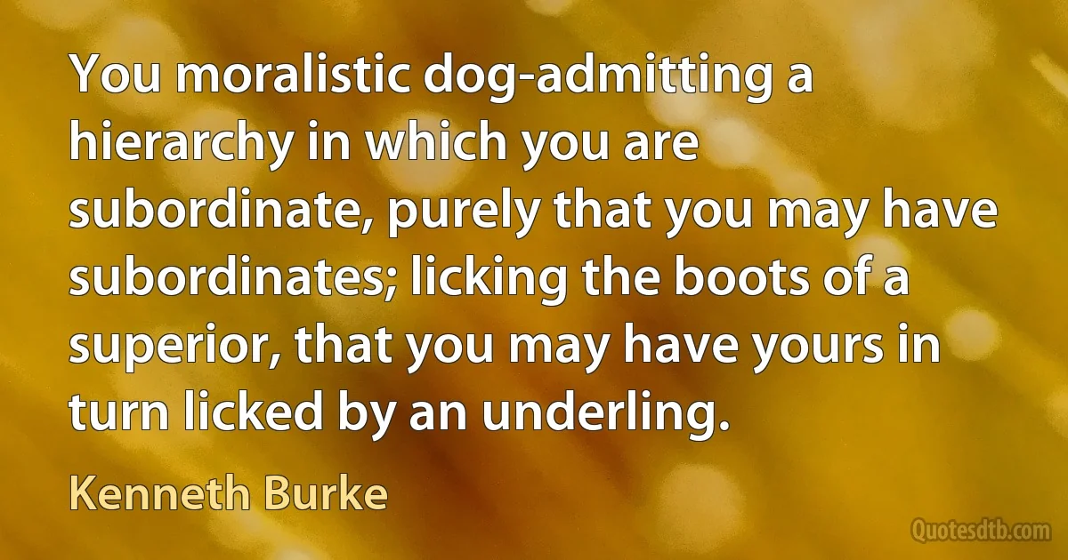 You moralistic dog-admitting a hierarchy in which you are subordinate, purely that you may have subordinates; licking the boots of a superior, that you may have yours in turn licked by an underling. (Kenneth Burke)