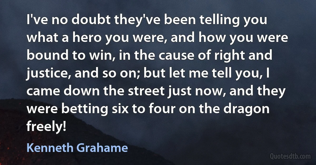 I've no doubt they've been telling you what a hero you were, and how you were bound to win, in the cause of right and justice, and so on; but let me tell you, I came down the street just now, and they were betting six to four on the dragon freely! (Kenneth Grahame)