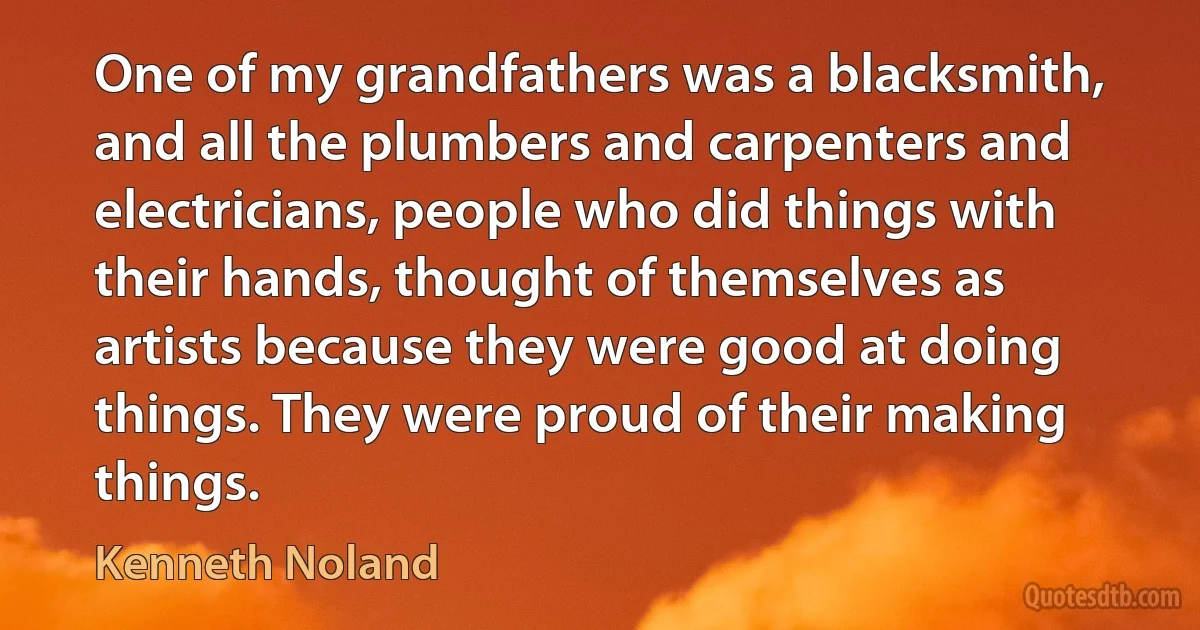 One of my grandfathers was a blacksmith, and all the plumbers and carpenters and electricians, people who did things with their hands, thought of themselves as artists because they were good at doing things. They were proud of their making things. (Kenneth Noland)