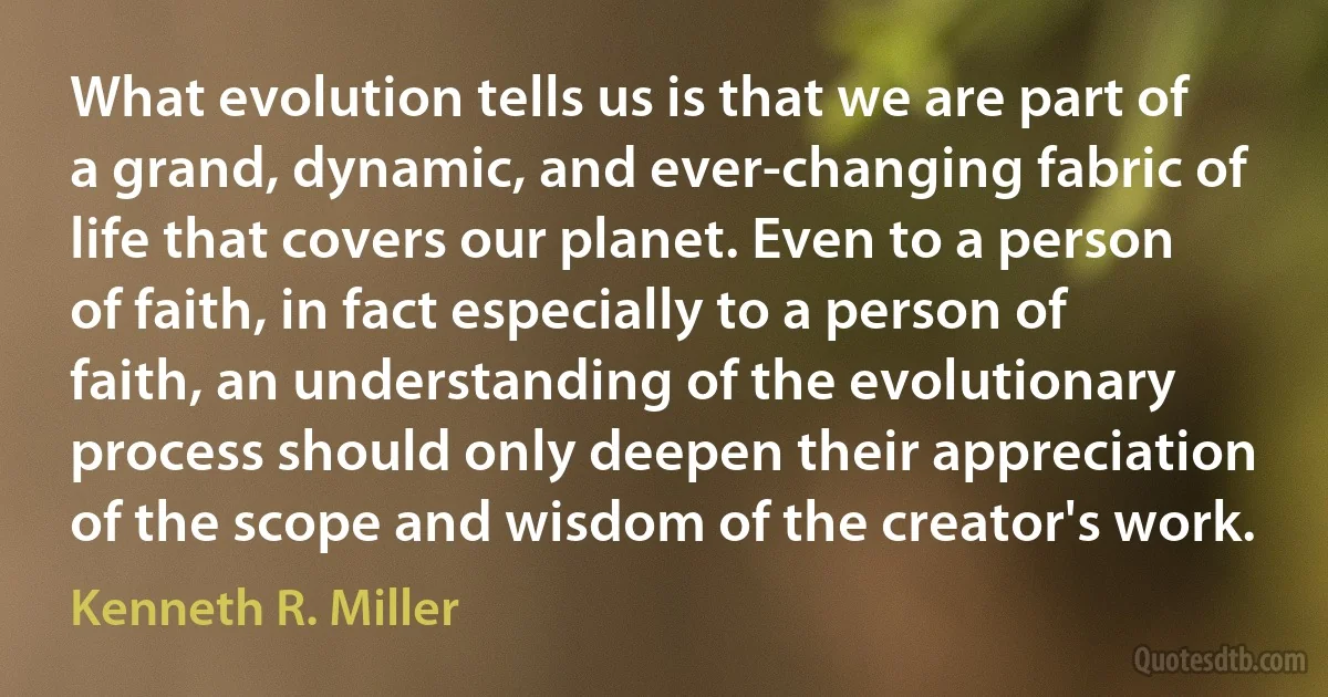 What evolution tells us is that we are part of a grand, dynamic, and ever-changing fabric of life that covers our planet. Even to a person of faith, in fact especially to a person of faith, an understanding of the evolutionary process should only deepen their appreciation of the scope and wisdom of the creator's work. (Kenneth R. Miller)