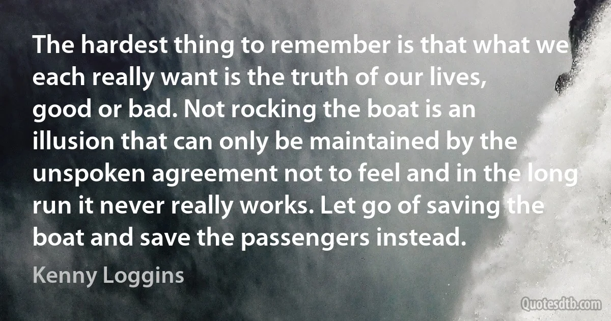 The hardest thing to remember is that what we each really want is the truth of our lives, good or bad. Not rocking the boat is an illusion that can only be maintained by the unspoken agreement not to feel and in the long run it never really works. Let go of saving the boat and save the passengers instead. (Kenny Loggins)