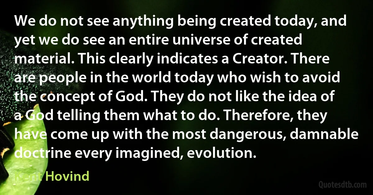 We do not see anything being created today, and yet we do see an entire universe of created material. This clearly indicates a Creator. There are people in the world today who wish to avoid the concept of God. They do not like the idea of a God telling them what to do. Therefore, they have come up with the most dangerous, damnable doctrine every imagined, evolution. (Kent Hovind)