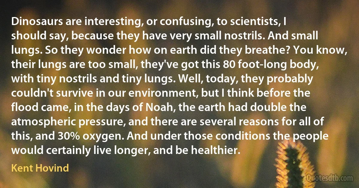 Dinosaurs are interesting, or confusing, to scientists, I should say, because they have very small nostrils. And small lungs. So they wonder how on earth did they breathe? You know, their lungs are too small, they've got this 80 foot-long body, with tiny nostrils and tiny lungs. Well, today, they probably couldn't survive in our environment, but I think before the flood came, in the days of Noah, the earth had double the atmospheric pressure, and there are several reasons for all of this, and 30% oxygen. And under those conditions the people would certainly live longer, and be healthier. (Kent Hovind)