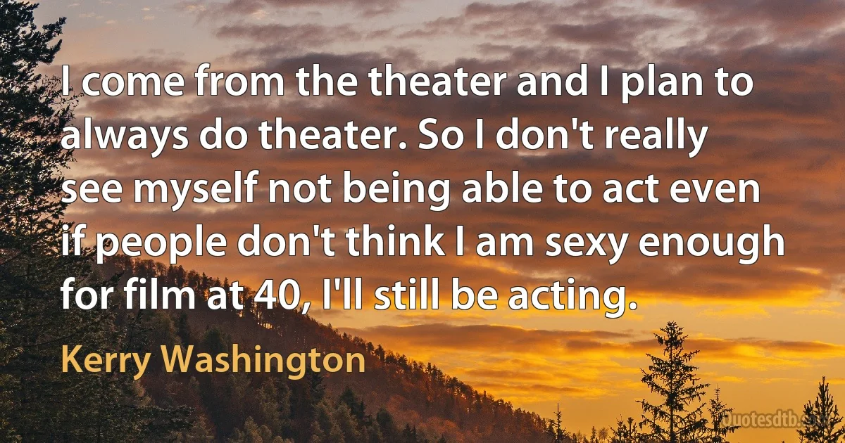 I come from the theater and I plan to always do theater. So I don't really see myself not being able to act even if people don't think I am sexy enough for film at 40, I'll still be acting. (Kerry Washington)