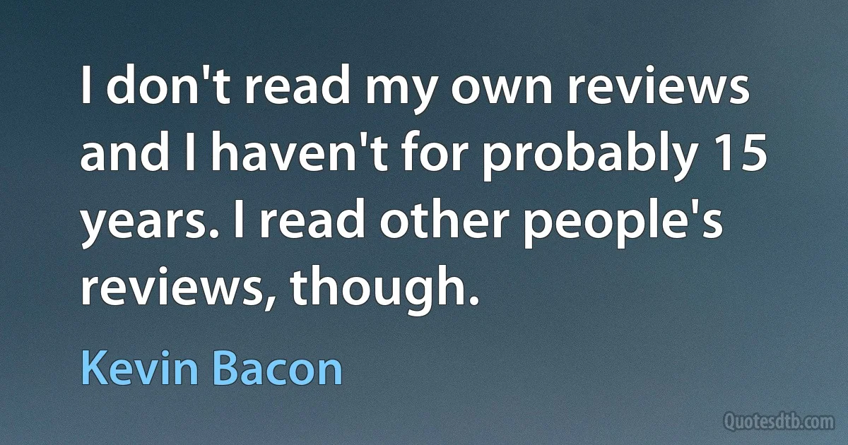 I don't read my own reviews and I haven't for probably 15 years. I read other people's reviews, though. (Kevin Bacon)