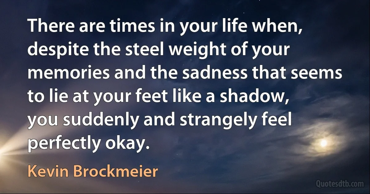 There are times in your life when, despite the steel weight of your memories and the sadness that seems to lie at your feet like a shadow, you suddenly and strangely feel perfectly okay. (Kevin Brockmeier)