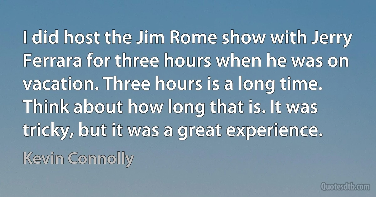 I did host the Jim Rome show with Jerry Ferrara for three hours when he was on vacation. Three hours is a long time. Think about how long that is. It was tricky, but it was a great experience. (Kevin Connolly)