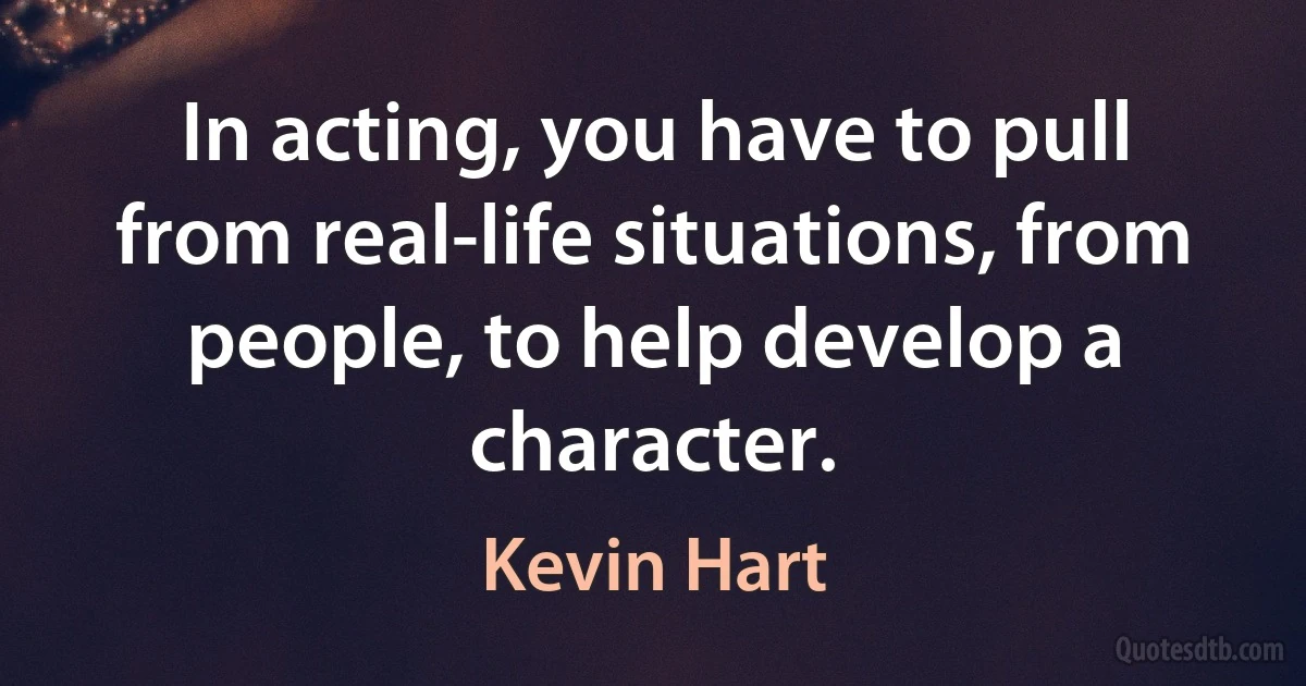 In acting, you have to pull from real-life situations, from people, to help develop a character. (Kevin Hart)