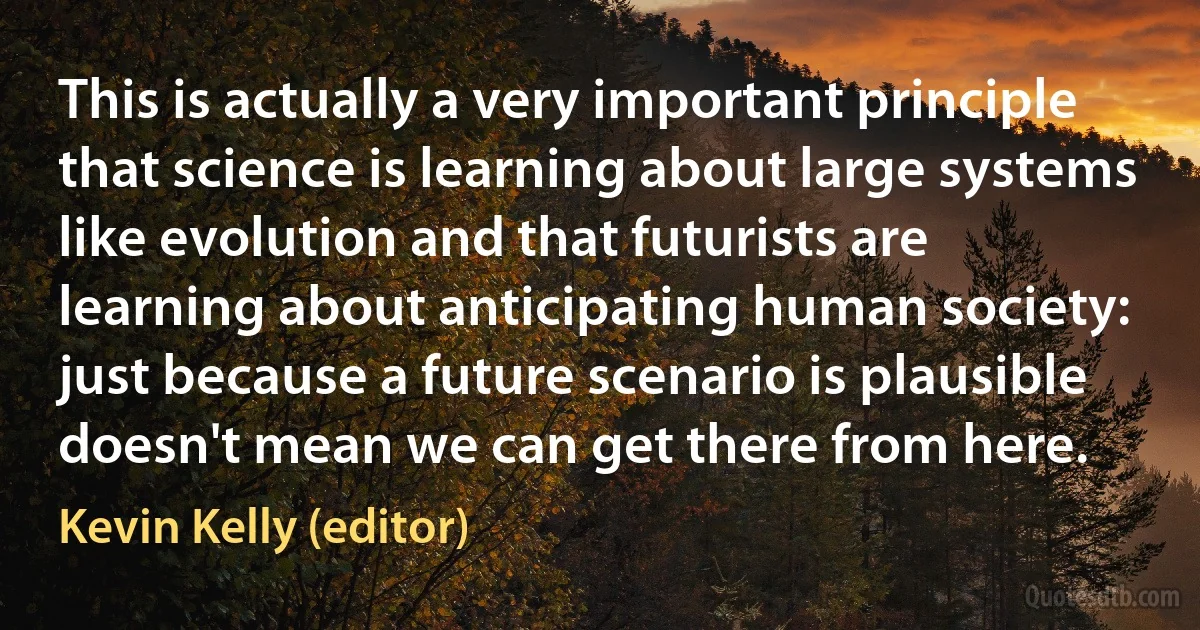 This is actually a very important principle that science is learning about large systems like evolution and that futurists are learning about anticipating human society: just because a future scenario is plausible doesn't mean we can get there from here. (Kevin Kelly (editor))