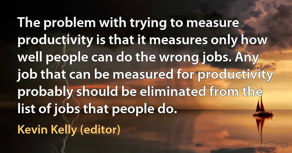 The problem with trying to measure productivity is that it measures only how well people can do the wrong jobs. Any job that can be measured for productivity probably should be eliminated from the list of jobs that people do. (Kevin Kelly (editor))