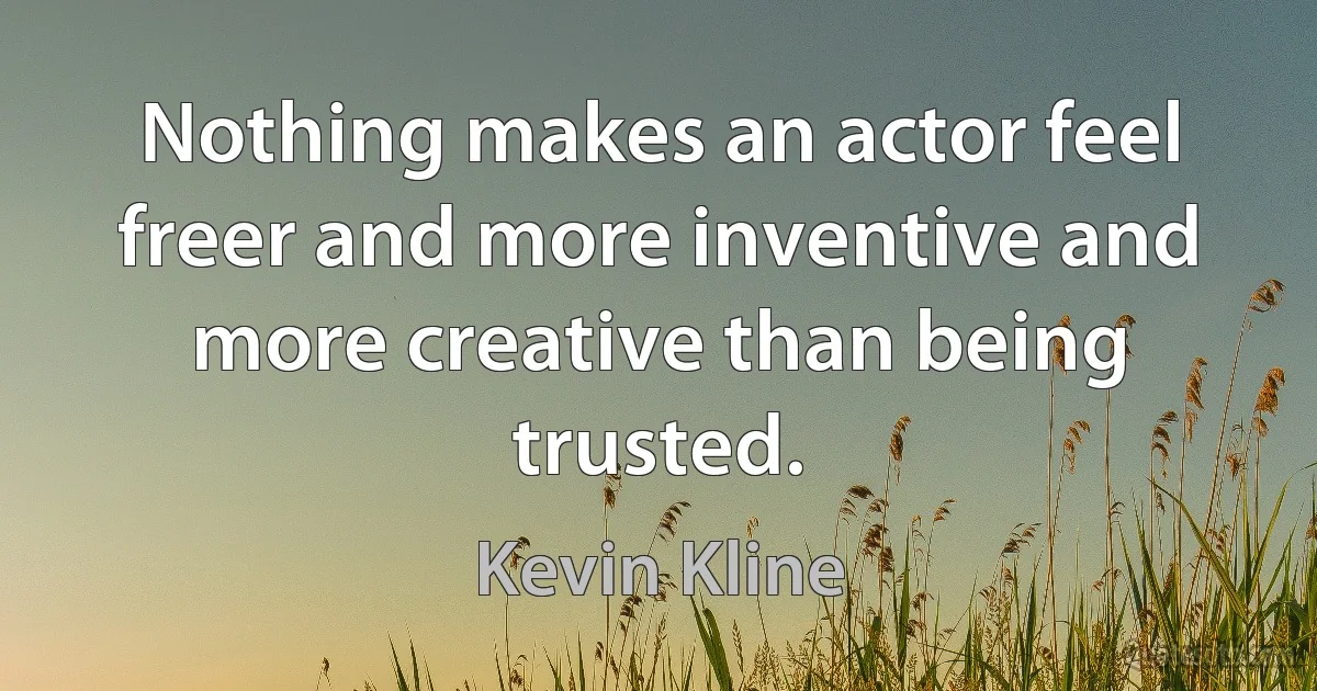 Nothing makes an actor feel freer and more inventive and more creative than being trusted. (Kevin Kline)