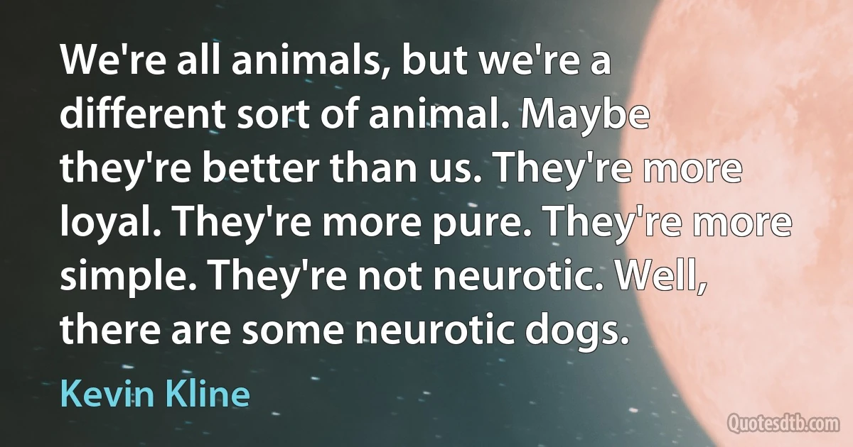 We're all animals, but we're a different sort of animal. Maybe they're better than us. They're more loyal. They're more pure. They're more simple. They're not neurotic. Well, there are some neurotic dogs. (Kevin Kline)