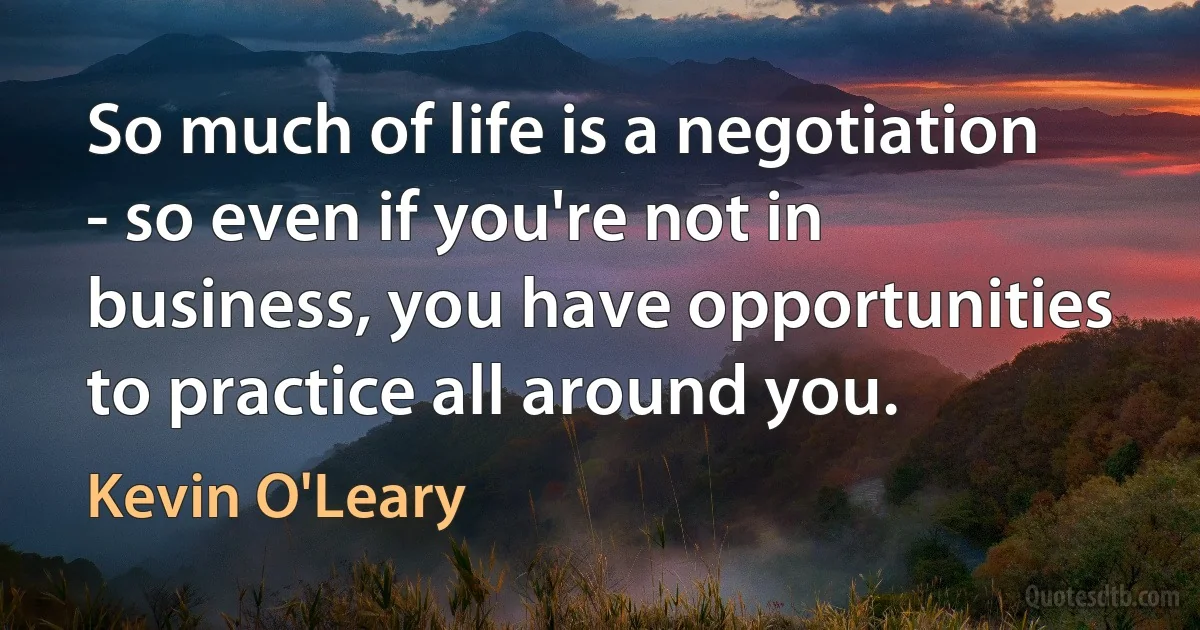 So much of life is a negotiation - so even if you're not in business, you have opportunities to practice all around you. (Kevin O'Leary)