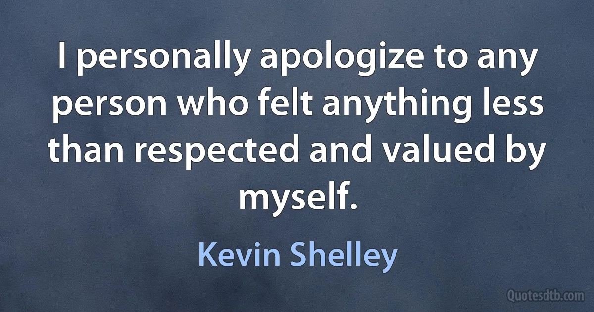 I personally apologize to any person who felt anything less than respected and valued by myself. (Kevin Shelley)