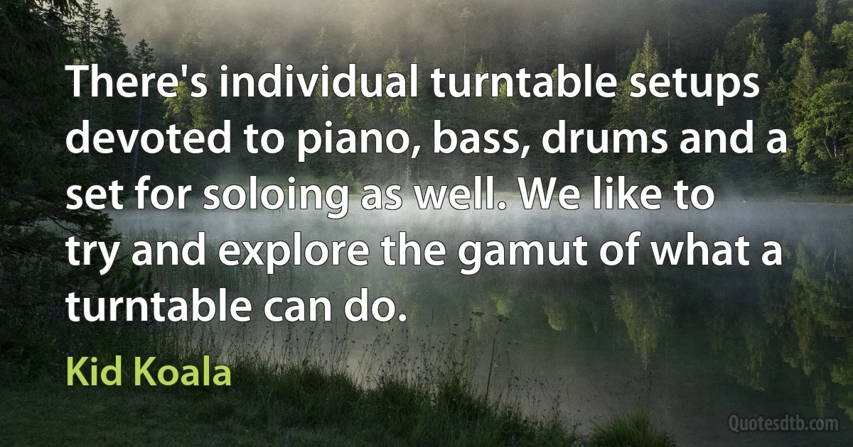 There's individual turntable setups devoted to piano, bass, drums and a set for soloing as well. We like to try and explore the gamut of what a turntable can do. (Kid Koala)