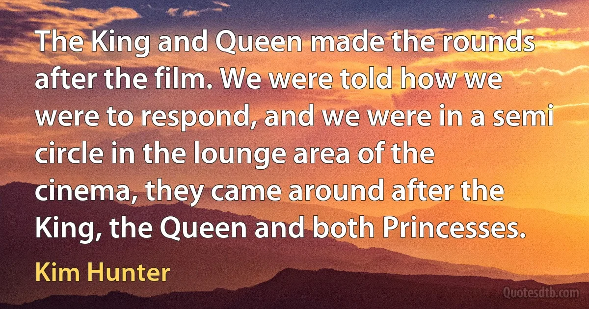 The King and Queen made the rounds after the film. We were told how we were to respond, and we were in a semi circle in the lounge area of the cinema, they came around after the King, the Queen and both Princesses. (Kim Hunter)