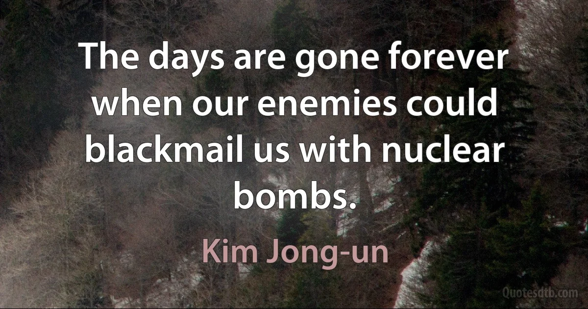 The days are gone forever when our enemies could blackmail us with nuclear bombs. (Kim Jong-un)