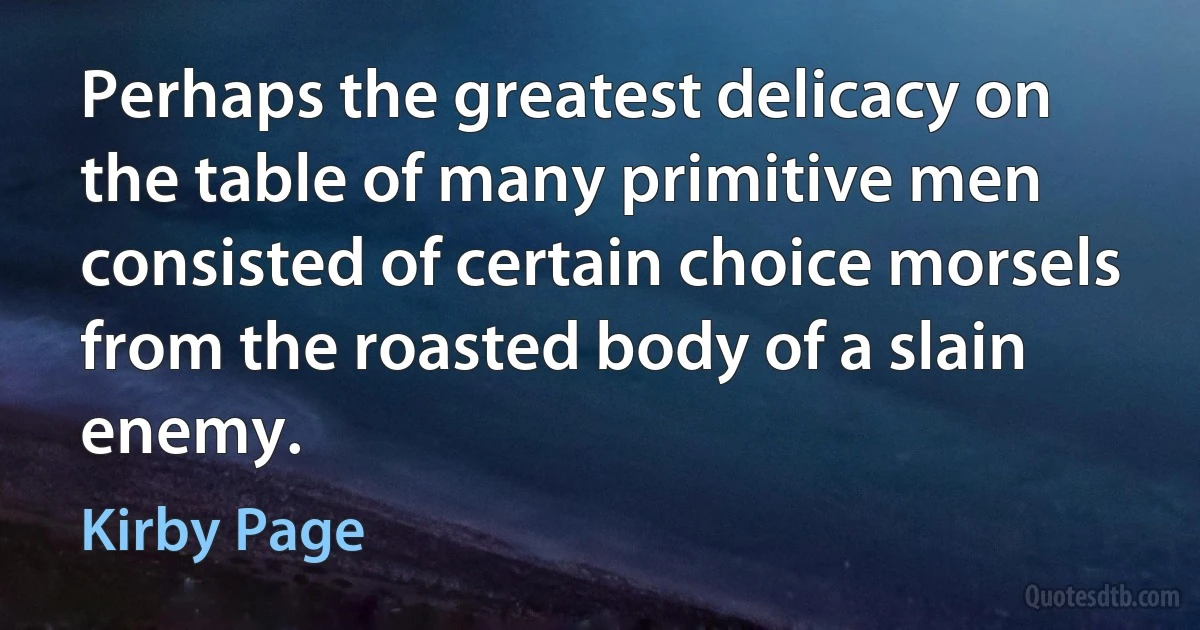 Perhaps the greatest delicacy on the table of many primitive men consisted of certain choice morsels from the roasted body of a slain enemy. (Kirby Page)