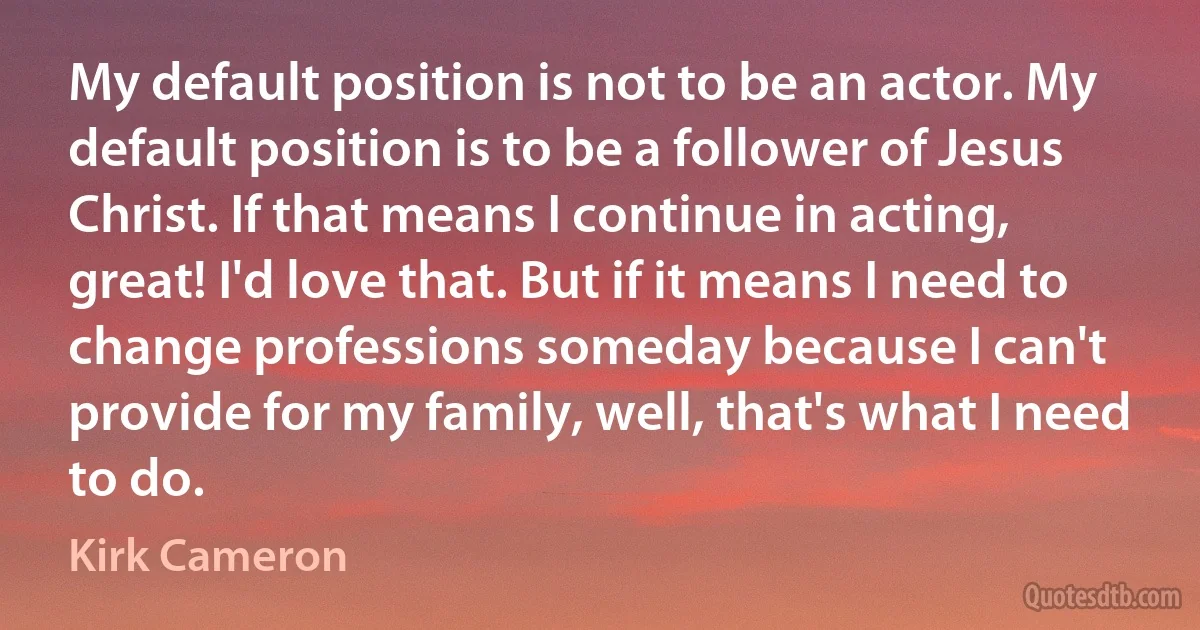 My default position is not to be an actor. My default position is to be a follower of Jesus Christ. If that means I continue in acting, great! I'd love that. But if it means I need to change professions someday because I can't provide for my family, well, that's what I need to do. (Kirk Cameron)