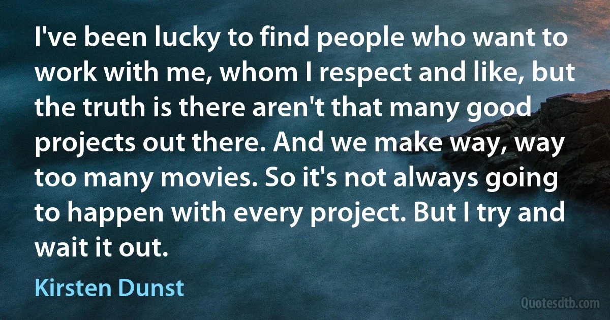 I've been lucky to find people who want to work with me, whom I respect and like, but the truth is there aren't that many good projects out there. And we make way, way too many movies. So it's not always going to happen with every project. But I try and wait it out. (Kirsten Dunst)