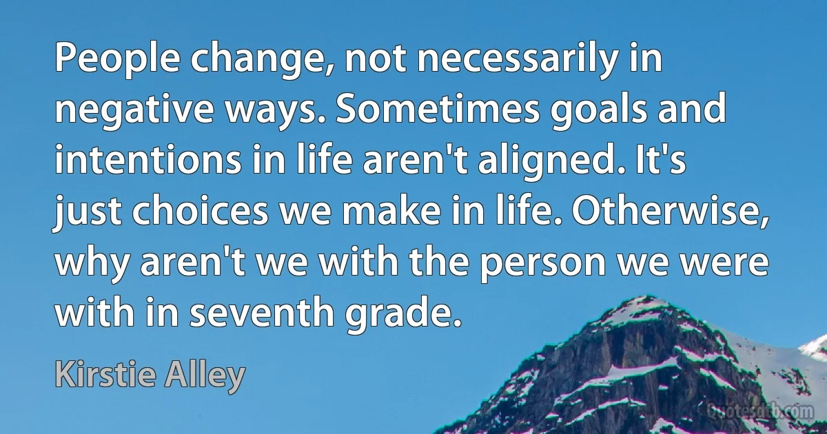 People change, not necessarily in negative ways. Sometimes goals and intentions in life aren't aligned. It's just choices we make in life. Otherwise, why aren't we with the person we were with in seventh grade. (Kirstie Alley)