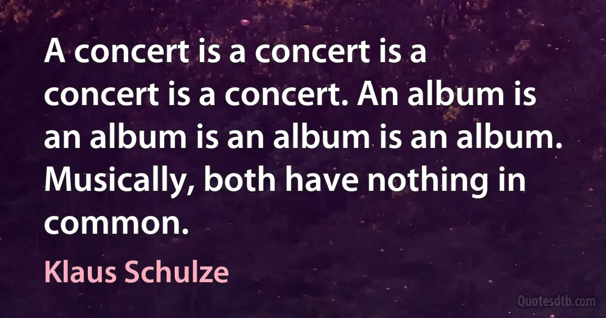 A concert is a concert is a concert is a concert. An album is an album is an album is an album. Musically, both have nothing in common. (Klaus Schulze)