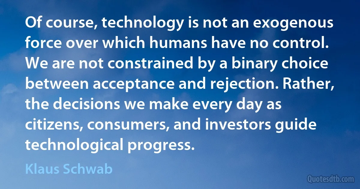 Of course, technology is not an exogenous force over which humans have no control. We are not constrained by a binary choice between acceptance and rejection. Rather, the decisions we make every day as citizens, consumers, and investors guide technological progress. (Klaus Schwab)