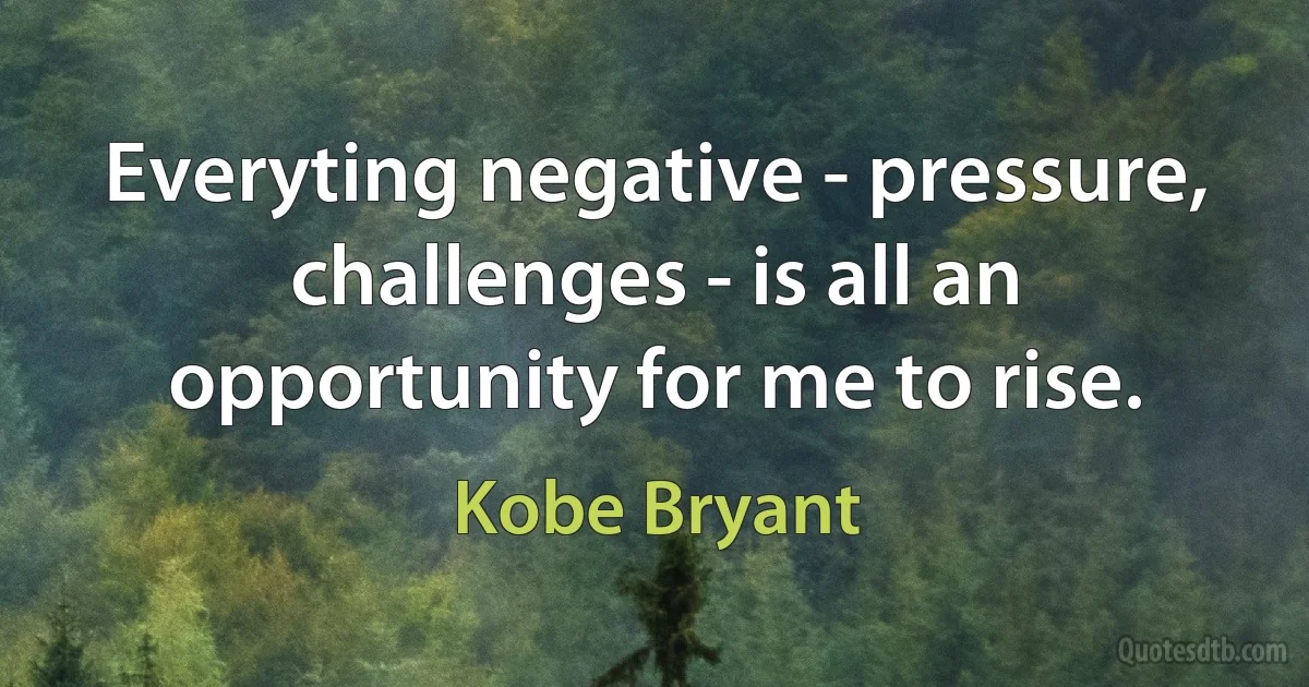 Everyting negative - pressure, challenges - is all an opportunity for me to rise. (Kobe Bryant)