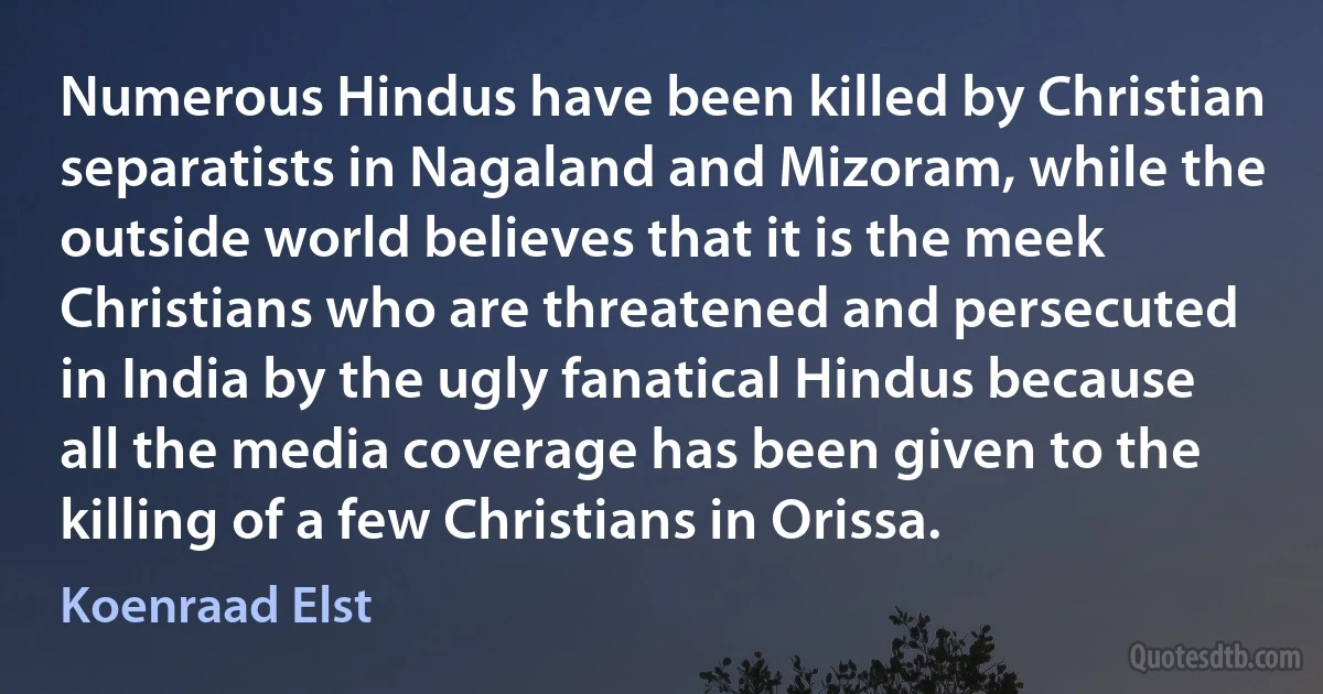 Numerous Hindus have been killed by Christian separatists in Nagaland and Mizoram, while the outside world believes that it is the meek Christians who are threatened and persecuted in India by the ugly fanatical Hindus because all the media coverage has been given to the killing of a few Christians in Orissa. (Koenraad Elst)