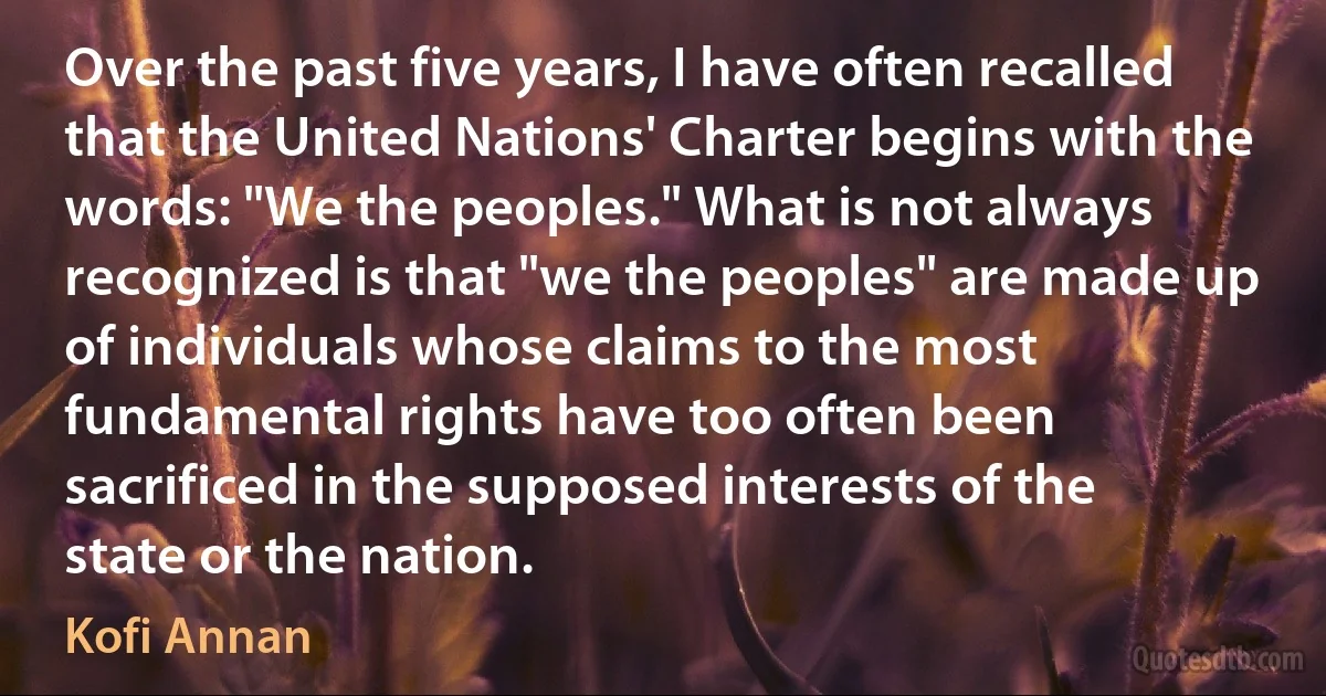 Over the past five years, I have often recalled that the United Nations' Charter begins with the words: "We the peoples." What is not always recognized is that "we the peoples" are made up of individuals whose claims to the most fundamental rights have too often been sacrificed in the supposed interests of the state or the nation. (Kofi Annan)