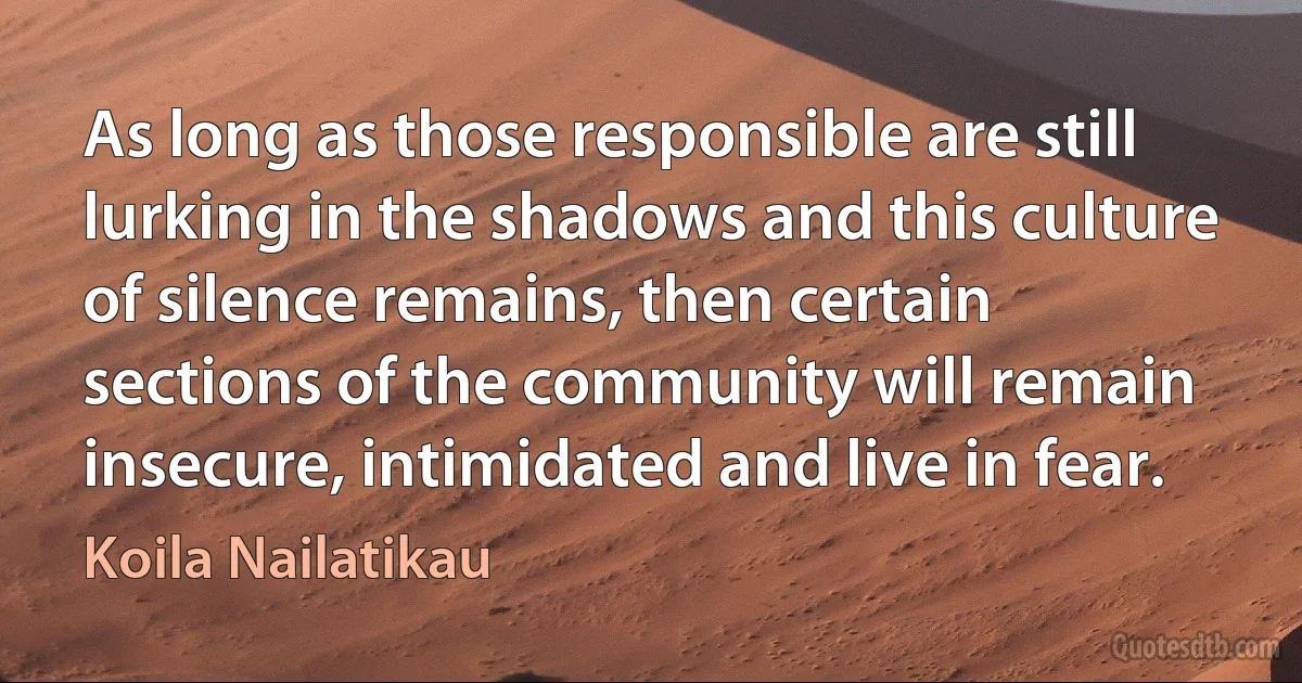 As long as those responsible are still lurking in the shadows and this culture of silence remains, then certain sections of the community will remain insecure, intimidated and live in fear. (Koila Nailatikau)