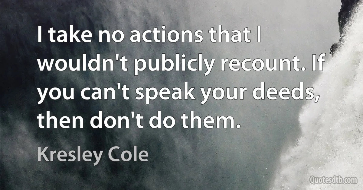 I take no actions that I wouldn't publicly recount. If you can't speak your deeds, then don't do them. (Kresley Cole)