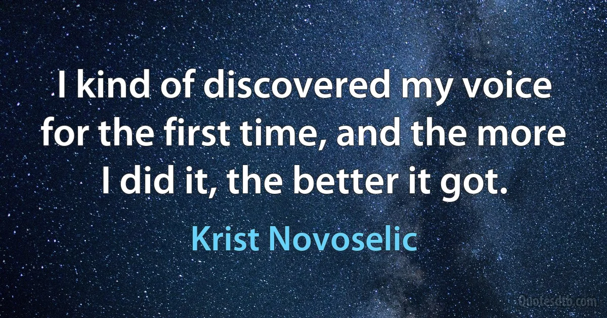 I kind of discovered my voice for the first time, and the more I did it, the better it got. (Krist Novoselic)