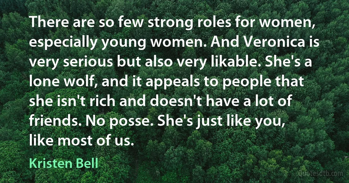 There are so few strong roles for women, especially young women. And Veronica is very serious but also very likable. She's a lone wolf, and it appeals to people that she isn't rich and doesn't have a lot of friends. No posse. She's just like you, like most of us. (Kristen Bell)