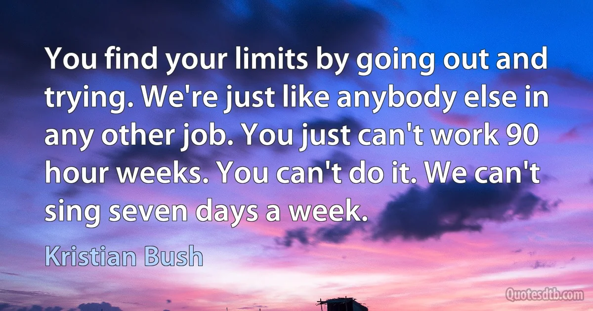 You find your limits by going out and trying. We're just like anybody else in any other job. You just can't work 90 hour weeks. You can't do it. We can't sing seven days a week. (Kristian Bush)